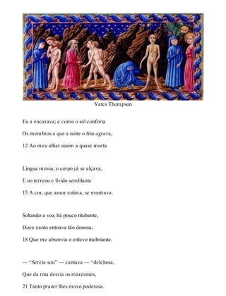 Yates Thompson 
Eu a encarava; e como o sol conforta 
Os membros a que a noite o frio agrava, 
12 Ao meu olhar assim a quase morta 
Língua movia; o corpo já se alçava, 
E no terreno e lívido semblante 
15 A cor, que amor estima, se mostrava. 
Soltando a voz, há pouco titubante, 
Doce canto entoava tão donosa, 
18 Que me absorvia o enlevo inebriante. 
— “Sereia sou” — cantava — “deleitosa, 
Que da rota desvia os mareantes, 
21 Tanto prazer lhes movo poderosa. 
 