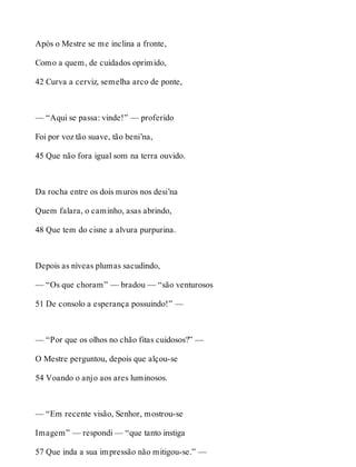 Após o Mestre se me inclina a fronte, 
Como a quem, de cuidados oprimido, 
42 Curva a cerviz, semelha arco de ponte, 
— “Aqui se passa: vinde!” — proferido 
Foi por voz tão suave, tão beni’na, 
45 Que não fora igual som na terra ouvido. 
Da rocha entre os dois muros nos desi’na 
Quem falara, o caminho, asas abrindo, 
48 Que tem do cisne a alvura purpurina. 
Depois as níveas plumas sacudindo, 
— “Os que choram” — bradou — “são venturosos 
51 De consolo a esperança possuindo!” — 
— “Por que os olhos no chão fitas cuidosos?” — 
O Mestre perguntou, depois que alçou-se 
54 Voando o anjo aos ares luminosos. 
— “Em recente visão, Senhor, mostrou-se 
Imagem” — respondi — “que tanto instiga 
57 Que inda a sua impressão não mitigou-se.” — 
 