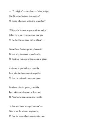— “A mágica” — me disse — “viste antiga, 
Que lá mais alto tanta dor motiva? 
60 Como o homem viste dela se desliga? 
“Não mais! Avante segue, o alento aviva! 
Olhos volve ao reclamo, com que gira 
63 Do Rei Eterno cada esfera altiva.” — 
Como faz o falcão, que os pés remira, 
Depois ao grito acode e, acelerado, 
66 Contra a ralé, que avista, ao ar se atira: 
Assim eu; e por onde era cortado, 
Para trânsito dar ao monte erguido, 
69 Corri té outro círculo, apressado. 
Tendo ao círculo quinto já subido, 
Jazer vi turba inúmera em lamento: 
72 Para baixo era o rosto seu volvido. 
“Adhaesit anima mea pavimento” — 
Com tanta dor diziam suspirando, 
75 Que da voz mal caí no entendimento. 
 
