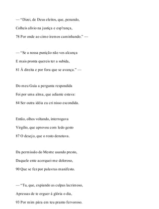 — “Dizei, de Deus eleitos, que, penando, 
Colheis alívio na justiça e esp’rança, 
78 Por onde ao cimo iremos caminhando.” — 
— “Se a nossa punição não vos alcança 
E mais pronta quereis ter a subida, 
81 À direita e por fora que se avança.” — 
Do meu Guia a pergunta respondida 
Foi por uma alma, que adiante estava: 
84 Ser outra idéia eu cri nisso escondida. 
Então, olhos voltando, interrogava 
Virgílio, que aprovou com ledo gesto 
87 O desejo, que o rosto denotava. 
Da permissão do Mestre usando presto, 
Daquele ente acerquei-me doloroso, 
90 Que se fez por palavras manifesto. 
— “Tu, que, expiando as culpas lacrimoso, 
Apressas de te erguer à glória o dia, 
93 Por mim pára em teu pranto fervoroso. 
 