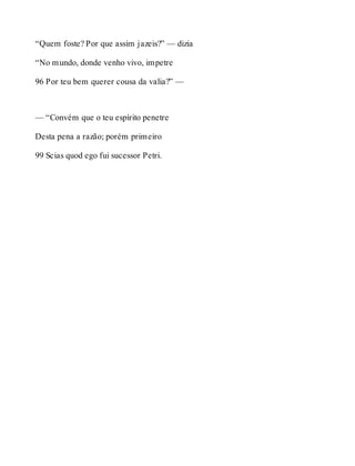 “Quem foste? Por que assim jazeis?” — dizia 
“No mundo, donde venho vivo, impetre 
96 Por teu bem querer cousa da valia?” — 
— “Convém que o teu espírito penetre 
Desta pena a razão; porém primeiro 
99 Scias quod ego fui sucessor Petri. 
 