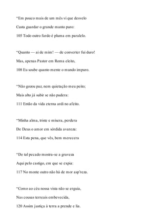 “Em pouco mais de um mês vi que desvelo 
Custa guardar o grande manto puro: 
105 Todo outro fardo é pluma em paralelo. 
“Quanto — ai de mim! — de converter fui duro! 
Mas, apenas Pastor em Roma eleito, 
108 Eu soube quanto mente o mundo impuro. 
“Não gozou paz, nem quietação meu peito; 
Mais alto já subir se não pudera: 
111 Então da vida eterna ardi no afeito. 
“Minha alma, triste e mísera, perdera 
De Deus o amor em sórdida avareza: 
114 Esta pena, que vês, bem merecera 
“De tal pecado mostra-se a graveza 
Aqui pelo castigo, em que se expia: 
117 No monte outro não há de mor asp’reza. 
“Como ao céu nossa vista não se erguia, 
Nas cousas terreais embevecida, 
120 Assim justiça à terra a prende e lia. 
 