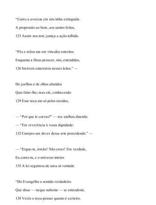 “Como a avareza em nós tinha extinguida 
A propensão ao bem, aos santos feitos, 
123 Assim nos tem justiça a ação tolhida. 
“Pés e mãos ata em vínculos estreitos: 
Enquanto a Deus prouver, nós, estendidos, 
126 Imóveis estaremos nesses leitos.” — 
De joelhos e de olhos abatidos 
Quis falar-lhe; mas ele, conhecendo 
129 Esse meu ato só pelos ouvidos, 
— “Por que te curvas?” — me atalhou dizendo. 
— “Em reverência à vossa dignidade: 
132 Cumpro um dever dessa arte procedendo.” — 
— “Ergue-te, irmão! Não erres! Em verdade, 
Eu como tu, e o universo inteiro 
135 A lei seguimos de uma só vontade. 
“Do Evangelho o sentido verdadeiro 
Que disse — neque nubente — se entendeste, 
138 Verás o meu pensar quanto é certeiro. 
 