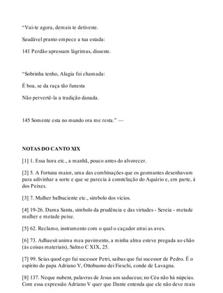 “Vai-te agora, demais te detiveste. 
Saudável pranto empece a tua estada: 
141 Perdão apressam lágrimas, disseste. 
“Sobrinha tenho, Alagia foi chamada: 
É boa, se da raça tão funesta 
Não pervertê-la a tradição danada. 
145 Somente esta no mundo ora me resta.” — 
NOTAS DO CANTO XIX 
[1] 1. Essa hora etc., a manhã, pouco antes do alvorecer. 
[2] 5. A Fortuna maior, uma das combinações que os geomantes desenhavam 
para adivinhar a sorte e que se parecia à constelação do Aquário e, em parte, à 
dos Peixes. 
[3] 7. Mulher balbuciente etc., símbolo dos vícios. 
[4] 19-26. Dama Santa, símbolo da prudência e das virtudes - Sereia - metade 
mulher e metade peixe. 
[5] 62. Reclamo, instrumento com o qual o caçador atrai as aves. 
[6] 73. Adhaesit anima mea pavimento, a minha alma esteve pregada ao chão 
(às coisas materiais), Salmo C XIX, 25. 
[7] 99. Scias quod ego fui sucessor Petri, saibas que fui sucessor de Pedro. É o 
espírito do papa Adriano V, Ottobuono dei Fieschi, conde de Lavagna. 
[8] 137. Neque nubent, palavras de Jesus aos saduceus; no Céu não há núpcias. 
Com essa expressão Adriano V quer que Dante entenda que ele não deve mais 
 