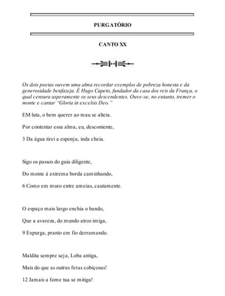 PURGATÓRIO 
CANTO XX 
Os dois poetas ouvem uma alma recordar exemplos de pobreza honesta e da 
generosidade benfazeja. É Hugo Capeto, fundador da casa dos reis da França, o 
qual censura asperamente os seus descendentes. Ouve-se, no entanto, tremer o 
monte e cantar “Gloria in excelsis Deo.” 
EM luta, o bem querer ao mau se alteia. 
Por contentar essa alma, eu, descontente, 
3 Da água tirei a esponja, inda cheia. 
Sigo os passos do guia diligente, 
Do monte à extrema borda caminhando, 
6 Como em muro entre ameias, cautamente. 
O espaço mais largo enchia o bando, 
Que a avareza, do mundo atroz imiga, 
9 Expurga, pranto em fio derramando. 
Maldita sempre seja, Loba antiga, 
Mais do que as outras feras cobiçosas! 
12 Jamais a fome tua se mitiga! 
 