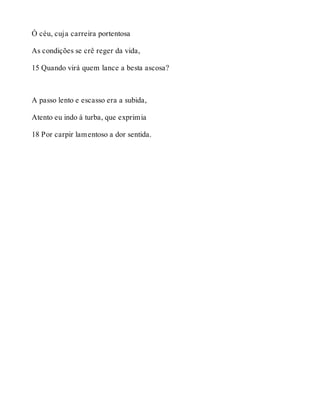 Ó céu, cuja carreira portentosa 
As condições se crê reger da vida, 
15 Quando virá quem lance a besta ascosa? 
A passo lento e escasso era a subida, 
Atento eu indo à turba, que exprimia 
18 Por carpir lamentoso a dor sentida. 
 