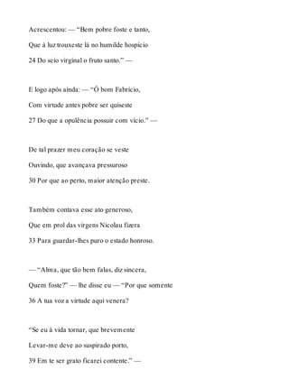 Acrescentou: — “Bem pobre foste e tanto, 
Que à luz trouxeste lá no humilde hospício 
24 Do seio virginal o fruto santo.” — 
E logo após ainda: — “Ó bom Fabrício, 
Com virtude antes pobre ser quiseste 
27 Do que a opulência possuir com vício.” — 
De tal prazer meu coração se veste 
Ouvindo, que avançava pressuroso 
30 Por que ao perto, maior atenção preste. 
Também contava esse ato generoso, 
Que em prol das virgens Nicolau fizera 
33 Para guardar-lhes puro o estado honroso. 
— “Alma, que tão bem falas, diz sincera, 
Quem foste?” — lhe disse eu — “Por que somente 
36 A tua voz a virtude aqui venera? 
“Se eu à vida tornar, que brevemente 
Levar-me deve ao suspirado porto, 
39 Em te ser grato ficarei contente.” — 
 