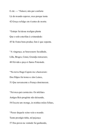 E ele: — “Falarei, não por conforto 
Lá do mundo esperar, mas porque tanta 
42 Graça refulge em ti antes de morto. 
“Estirpe fui dessa maligna planta 
Que o solo esteriliza à cristandade: 
45 Se frutos bons produz, fato é que espanta. 
“A vingança, se houvessem faculdade, 
Lilla, Bruges, Conai, Grandja tomaram; 
48 Férvido a peço à Suma Potestade. 
“Na terra Hugo Capeto me chamaram: 
Dos Filipes fui tronco e dos Luíses, 
51 Que novamente a França dominaram. 
“Foi meu pai carniceiro. Os infelizes 
Antigos Reis progênie não deixando, 
54 Exceto um monge, às minhas mãos felizes, 
“Parar daquele reino veio o mando. 
Tanto prestígio tinha, tal pujança 
57 Dos povos na vontade fui ganhando, 
 