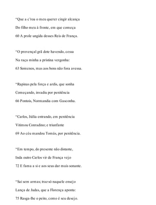 “Que a c’roa o meu querer cingir alcança 
Do filho meu à fronte, em que começa 
60 A prole ungida desses Reis de França. 
“O provençal grã dote havendo, cessa 
Na raça minha a prístina vergonha: 
63 Somenos, mas aos bons não fora avessa. 
“Rapinas pela força e ardis, que sonha 
Começando, invadiu por penitência 
66 Pontois, Normandia com Gasconha. 
“Carlos, Itália entrando, em penitência 
Vitimou Conradino; e triunfante 
69 Ao céu mandou Tomás, por penitência. 
“Em tempo, do presente não distante, 
Inda outro Carlos vir de França vejo 
72 E fama a si e aos seus dar mais sonante. 
“Sai sem armas; traz só naquele ensejo 
Lança de Judas, que a Florença aponta: 
75 Rasga-lhe o peito, como é seu desejo. 
 