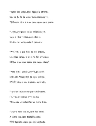 “Terás não terras, mas pecado e afronta, 
Que se lhe há de tornar tanto mais grave, 
78 Quanto ele a tem de pouco preço em conta. 
“Outro, que preso sai da própria nave, 
Vejo a filha vender, como fizera 
81 Aos escravos pirata: ó pai suave! 
“Avareza! o que mais de ti se espera, 
Se o meu sangue a tal raiva hás arrastado, 
84 Que te deu sua carne em pasto, ó fera? 
“Para o mal igualar, porvir, passado, 
Entrando Alagni flor-de-lis se ostenta, 
87 E Cristo em seu Vigário é cativado. 
“Injúrias vejo novas que exp’rimenta, 
Fel, vinagre sorver o vejo ainda 
90 E entre vivos ladrões ter morte lenta. 
“Vejo o novo Pilatos, que, não finda 
A sanha sua, sem decreto assalta 
93 O Templo aceso na cobiça infinda. 
 