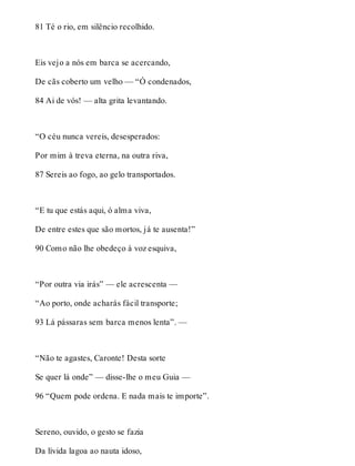 81 Té o rio, em silêncio recolhido. 
Eis vejo a nós em barca se acercando, 
De cãs coberto um velho — “Ó condenados, 
84 Ai de vós! — alta grita levantando. 
“O céu nunca vereis, desesperados: 
Por mim à treva eterna, na outra riva, 
87 Sereis ao fogo, ao gelo transportados. 
“E tu que estás aqui, ó alma viva, 
De entre estes que são mortos, já te ausenta!” 
90 Como não lhe obedeço à voz esquiva, 
“Por outra via irás” — ele acrescenta — 
“Ao porto, onde acharás fácil transporte; 
93 Lá pássaras sem barca menos lenta”. — 
“Não te agastes, Caronte! Desta sorte 
Se quer lá onde” — disse-lhe o meu Guia — 
96 “Quem pode ordena. E nada mais te importe”. 
Sereno, ouvido, o gesto se fazia 
Da lívida lagoa ao nauta idoso, 
 