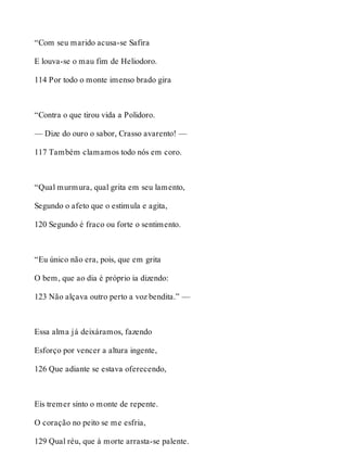 “Com seu marido acusa-se Safira 
E louva-se o mau fim de Heliodoro. 
114 Por todo o monte imenso brado gira 
“Contra o que tirou vida a Polidoro. 
— Dize do ouro o sabor, Crasso avarento! — 
117 Também clamamos todo nós em coro. 
“Qual murmura, qual grita em seu lamento, 
Segundo o afeto que o estimula e agita, 
120 Segundo é fraco ou forte o sentimento. 
“Eu único não era, pois, que em grita 
O bem, que ao dia é próprio ia dizendo: 
123 Não alçava outro perto a voz bendita.” — 
Essa alma já deixáramos, fazendo 
Esforço por vencer a altura ingente, 
126 Que adiante se estava oferecendo, 
Eis tremer sinto o monte de repente. 
O coração no peito se me esfria, 
129 Qual réu, que à morte arrasta-se palente. 
 