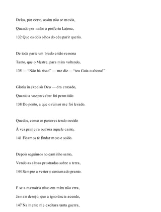 Delos, por certo, assim não se movia, 
Quando por ninho a preferiu Latona, 
132 Que os dois olhos do céu parir queria. 
De toda parte um brado então ressona 
Tanto, que o Mestre, para mim voltando, 
135 — “Não há risco” — me diz — “teu Guia o abona!” 
Gloria in excelsis Deo — era entoado, 
Quanto a voz perceber foi permitido 
138 Do ponto, a que o rumor me foi levado. 
Quedos, como os pastores tendo ouvido 
À vez primeira outrora aquele canto, 
141 Ficamos té findar moto e soído. 
Depois seguimos no caminho santo, 
Vendo as almas prostradas sobre a terra, 
144 Sempre a verter o costumado pranto. 
E se a memória nisto em mim não erra, 
Jamais desejo, que a ignorância acende, 
147 Na mente me excitara tanta guerra, 
 
