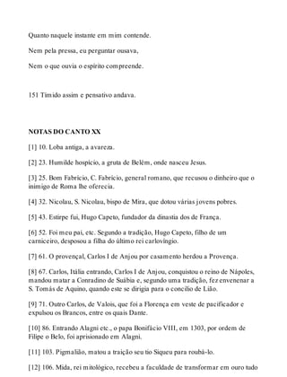 Quanto naquele instante em mim contende. 
Nem pela pressa, eu perguntar ousava, 
Nem o que ouvia o espírito compreende. 
151 Tímido assim e pensativo andava. 
NOTAS DO CANTO XX 
[1] 10. Loba antiga, a avareza. 
[2] 23. Humilde hospício, a gruta de Belém, onde nasceu Jesus. 
[3] 25. Bom Fabrício, C. Fabrício, general romano, que recusou o dinheiro que o 
inimigo de Roma lhe oferecia. 
[4] 32. Nicolau, S. Nicolau, bispo de Mira, que dotou várias jovens pobres. 
[5] 43. Estirpe fui, Hugo Capeto, fundador da dinastia dos de França. 
[6] 52. Foi meu pai, etc. Segundo a tradição, Hugo Capeto, filho de um 
carniceiro, desposou a filha do último rei carlovíngio. 
[7] 61. O provençal, Carlos I de Anjou por casamento herdou a Provença. 
[8] 67. Carlos, Itália entrando, Carlos I de Anjou, conquistou o reino de Nápoles, 
mandou matar a Conradino de Suábia e, segundo uma tradição, fez envenenar a 
S. Tomás de Aquino, quando este se dirigia para o concilio de Lião. 
[9] 71. Outro Carlos, de Valois, que foi a Florença em veste de pacificador e 
expulsou os Brancos, entre os quais Dante. 
[10] 86. Entrando Alagni etc., o papa Bonifácio VIII, em 1303, por ordem de 
Filipe o Belo, foi aprisionado em Alagni. 
[11] 103. Pigmalião, matou a traição seu tio Siqueu para roubá-lo. 
[12] 106. Mida, rei mitológico, recebeu a faculdade de transformar em ouro tudo 
 