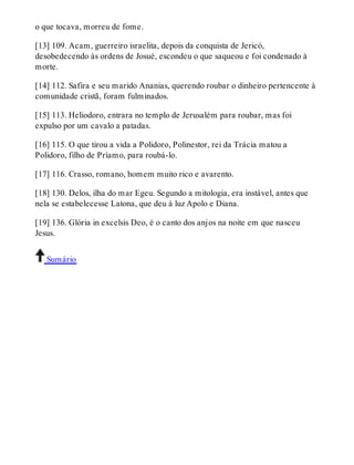 o que tocava, morreu de fome. 
[13] 109. Acam, guerreiro israelita, depois da conquista de Jericó, 
desobedecendo às ordens de Josué, escondeu o que saqueou e foi condenado à 
morte. 
[14] 112. Safira e seu marido Ananias, querendo roubar o dinheiro pertencente à 
comunidade cristã, foram fulminados. 
[15] 113. Heliodoro, entrara no templo de Jerusalém para roubar, mas foi 
expulso por um cavalo a patadas. 
[16] 115. O que tirou a vida a Polidoro, Polinestor, rei da Trácia matou a 
Polidoro, filho de Príamo, para roubá-lo. 
[17] 116. Crasso, romano, homem muito rico e avarento. 
[18] 130. Delos, ilha do mar Egeu. Segundo a mitologia, era instável, antes que 
nela se estabelecesse Latona, que deu à luz Apolo e Diana. 
[19] 136. Glória in excelsis Deo, é o canto dos anjos na noite em que nasceu 
Jesus. 
Sumário 
 