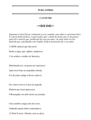 PURGATÓRIO 
CANTO XXI 
Enquanto os dois Poetas continuam no seu caminho, uma alma se aproxima deles. 
É o poeta latino Estácio, o qual explica que o abalo do monte que se deu pouco 
antes foi o sinal de que, purificado dos seus pecados, ele pode subir ao Céu. 
Sabendo que está falando com Virgílio, Estácio demonstra-lhe o seu afeto. 
A SEDE natural, que não sacia 
Senão a água, que, súplice, implorava 
3 Ao senhor a mulher de Samaria, 
Molestando-me, os passos me apressava 
Após meu Guia na impedida estrada, 
6 E do justo castigo o dó me entrava. 
Eis, como escreve Lucas na sagrada 
História que Jesus aparecera, 
9 Ressurgido, aos dois sócios na jornada, 
Uma sombra surgiu; trás nós viera. 
Andando aquela turba contemplava: 
12 Dela fé nem o Mestre, nem eu dera. 
 