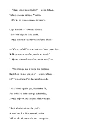— “Deus vos dê paz, irmãos!” — assim falava. 
Voltamo-nos de súbito, e Virgílio, 
15 Cortês no gesto, a saudação tornava 
Logo dizendo: — “Do feliz concílio 
Te receba na paz a santa corte, 
18 Que a mim me desterrou no eterno exílio!” 
— “Como andais” — respondeu — “com passo forte. 
Se Deus no céu vos não permite a entrada? 
21 Quem vos conduz na altura desta sorte?” — 
— “Os sinais de que a fronte está marcada 
Deste homem por um anjo” — diz meu Guia — 
24 “To mostram di’no da eternal morada, 
“Mas, como aquela, que, incessante fia, 
Não lhe havia inda a estriga consumido, 
27 Que impõe Cloto ao que a vida principia, 
“Subir só não teria ao céu podido 
A sua alma, irmã tua, como é minha, 
30 Pois não há, como nós, ver conseguido. 
 