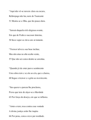 “Aqui não vê-se nuvem clara ou escura, 
Relâmpago não luz, nem de Taumante 
51 Mostra-se a filha, que tão pouco dura. 
“Jamais daqueles três degraus avante, 
Em que de Pedro o sucessor domina, 
54 Seco vapor se eleva um só instante. 
“Tremor talvez a sua base inclina; 
Mas não atua no alto oculto vento, 
57 Que não sei como dentro se amotina. 
“Quando já de estar puro o sentimento 
Uma alma tem e se ala ao céu, que a chama, 
60 Segue o tremor e o grito ao movimento. 
“Seu querer a pureza lhe proclama, 
Prova que tem de alçar-se a liberdade 
63 Por força do desejo, em que se inflama. 
“Antes o tem; mas contra essa vontade 
A divina justiça ardor lhe inspira 
66 Por pena, como o teve por maldade. 
 