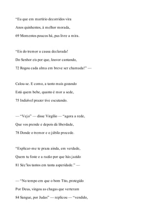 “Eu que em martírio decorridos vira 
Anos quinhentos, à melhor morada, 
69 Momentos poucos há, pus livre a mira. 
“Eis do tremor a causa declarada! 
Do Senhor eis por que, louvor cantando, 
72 Rogou cada alma em breve ser chamada!” — 
Calou-se. E como, a tanto mais gozando 
Está quem bebe, quanto é mor a sede, 
75 Indizível prazer tive escutando. 
— “Vejo” — disse Virgílio — “agora a rede, 
Que vos prende e depois dá liberdade, 
78 Donde o tremor e o júbilo procede. 
“Explicar-me te praza ainda, em verdade, 
Quem tu foste e a razão por que hás jazido 
81 Séc’los tantos em tanta asperidade.” — 
— “No tempo em que o bom Tito, protegido 
Por Deus, vingou as chagas que verteram 
84 Sangue, por Judas” — replicou — “vendido, 
 