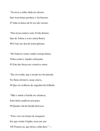 “Na terra o nobre título me deram, 
Que mais honra perdura, e fui famoso: 
87 Inda os lumes da fé me não vieram. 
“Dos meus cantos o som foi tão donoso, 
Que de Tolosa a si me atraiu Roma: 
90 C’roas me deu de mirto glorioso. 
“De Estácio o nome ainda o tempo doma; 
Tebas cantei e Aquiles esforçado: 
93 Este das forças me exauriu a soma. 
“Do vivo ardor, que a mente me há tomado, 
Na flama divinal a causa estava, 
96 Que em milhares de engenhos há brilhado. 
“Mãe e nutriz a Eneida me alentava; 
Estro bebi caudal no seio puro; 
99 Quanto vali da Eneida derivava. 
“Para viver no tempo (te asseguro) 
Em que existiu Virgílio, mais um ano 
102 Passara no, que deixo, exílio duro.” — 
 
