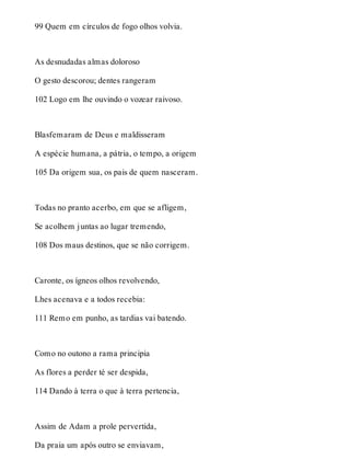 99 Quem em círculos de fogo olhos volvia. 
As desnudadas almas doloroso 
O gesto descorou; dentes rangeram 
102 Logo em lhe ouvindo o vozear raivoso. 
Blasfemaram de Deus e maldisseram 
A espécie humana, a pátria, o tempo, a origem 
105 Da origem sua, os pais de quem nasceram. 
Todas no pranto acerbo, em que se afligem, 
Se acolhem juntas ao lugar tremendo, 
108 Dos maus destinos, que se não corrigem. 
Caronte, os ígneos olhos revolvendo, 
Lhes acenava e a todos recebia: 
111 Remo em punho, as tardias vai batendo. 
Como no outono a rama principia 
As flores a perder té ser despida, 
114 Dando à terra o que à terra pertencia, 
Assim de Adam a prole pervertida, 
Da praia um após outro se enviavam, 
 