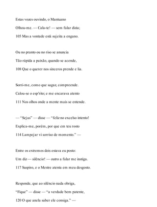 Estas vozes ouvindo, o Mantuano 
Olhou-me. — Cala-te! — sem falar dizia; 
105 Mas a vontade está sujeita a engano. 
Ou no pranto ou no riso se anuncia 
Tão rápida a paixão, quando se acende, 
108 Que o querer nos sinceros prende e lia. 
Sorri-me, como que sagaz, compreende. 
Calou-se o esp’rito; e me encarava atento 
111 Nos olhos onde a mente mais se entende. 
— “Sejas” — disse — “feliz no excelso intento! 
Explica-me, porém, por que em teu rosto 
114 Lampejar vi sorriso de momento.” — 
Entre os extremos dois estava eu posto: 
Um diz — silêncio! — outro a falar me instiga. 
117 Suspiro, e o Mestre atenta em meu desgosto. 
Responde, que ao silêncio nada obriga, 
“Fique” — disse — “a verdade bem patente, 
120 O que anela saber ele consiga.” — 
 