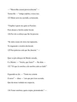 — “Maravilha causou provavelmente” — 
Tornei-lhe — “antigo espírito, o meu riso; 
123 Maior será me ouvindo, certamente. 
“Virgílio é quem me guia ao Paraíso: 
Para deuses e heróis cantar tiveste 
126 Por ele o esforço que lhe foi preciso. 
“Se outra causa em meu riso supuseste, 
Te enganaste: o motivo declarado 
129 Nas palavras está que lhe disseste.” — 
Quer os pés abraçar do Mestre amado, 
E o Mestre: — “Irmão, que fazes?” — lhe dizia — 
132 “Vê que és sombra e de sombra estás ao lado!” 
Erguendo-se ele: — “Tanto me extasia 
O amor” — disse — “em que por ti me acendo, 
Que da nossa vaidade me esquecia, 
136 Tratar sombras, quais corpos, pretendendo.” — 
 