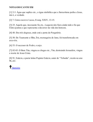 NOTAS DO CANTO XXI 
[1] 2-3. Água que suplica etc., a água simbólica que a Samaritana pediu a Jesus, 
isto é, a verdade. 
[2] 7. Como escreve Lucas, Evang. XXIV, 13-15. 
[3] 25. Aquela que, incessante fia etc., Laquesis não fiara ainda todo o fio que 
Cloto ajuntou e que representa o decorrer da vida dos homens. 
[4] 48. Dos três degraus, onde está a porta do Purgatório. 
[5] 50. De Taumante a filha, Íris, mensageira de Juno, foi transformada em 
arco-íris. 
[6] 53. O sucessor de Pedro, o anjo. 
[7] 82-83. O Bom Tito, vingou as chagas etc., Tito, destruindo Jerusalém, vingou 
a morte de Jesus Cristo. 
[8] 91. Estácio, o poeta latino Papinio Estácio, autor de “Tebaida”, morto no ano 
96, d.C. 
Sumário 
 