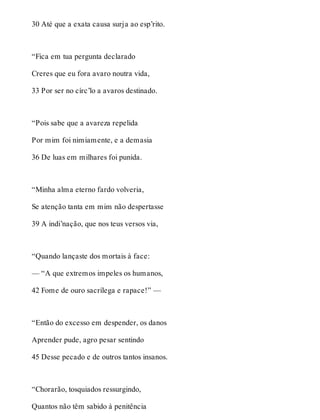 30 Até que a exata causa surja ao esp’rito. 
“Fica em tua pergunta declarado 
Creres que eu fora avaro noutra vida, 
33 Por ser no círc’lo a avaros destinado. 
“Pois sabe que a avareza repelida 
Por mim foi nimiamente, e a demasia 
36 De luas em milhares foi punida. 
“Minha alma eterno fardo volveria, 
Se atenção tanta em mim não despertasse 
39 A indi’nação, que nos teus versos via, 
“Quando lançaste dos mortais à face: 
— “A que extremos impeles os humanos, 
42 Fome de ouro sacrílega e rapace!” — 
“Então do excesso em despender, os danos 
Aprender pude, agro pesar sentindo 
45 Desse pecado e de outros tantos insanos. 
“Chorarão, tosquiados ressurgindo, 
Quantos não têm sabido à penitência 
 