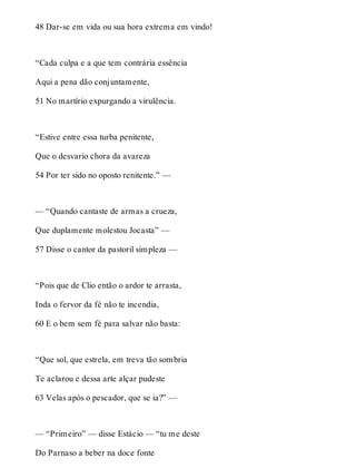 48 Dar-se em vida ou sua hora extrema em vindo! 
“Cada culpa e a que tem contrária essência 
Aqui a pena dão conjuntamente, 
51 No martírio expurgando a virulência. 
“Estive entre essa turba penitente, 
Que o desvario chora da avareza 
54 Por ter sido no oposto renitente.” — 
— “Quando cantaste de armas a crueza, 
Que duplamente molestou Jocasta” — 
57 Disse o cantor da pastoril simpleza — 
“Pois que de Clio então o ardor te arrasta, 
Inda o fervor da fé não te incendia, 
60 E o bem sem fé para salvar não basta: 
“Que sol, que estrela, em treva tão sombria 
Te aclarou e dessa arte alçar pudeste 
63 Velas após o pescador, que se ia?” — 
— “Primeiro” — disse Estácio — “tu me deste 
Do Parnaso a beber na doce fonte 
 