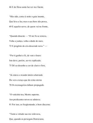 66 E de Deus santa luz ver me fizeste. 
“Hás sido, como à noite o guia insonte, 
Que leva a luz, mas o seu bem não prova, 
69 E aqueles serve, de quem vai na fronte, 
“Quando disseste — “O séc’lo se renova, 
Volta a justiça, volta a idade de ouro, 
72 E progênie do céu descende nova.” — 
“Por ti ganhei a fé, de vate o louro: 
Isto deve, porém, ser-te explicado; 
75 Dê ao desenho a cor de claro o foro, 
“Já estava o mundo inteiro alumiado 
Da vera crença que do reino eterno 
78 Os mensageiros tinham propagado. 
“O vaticínio teu, Mestre superno, 
Aos predicantes novos se adatava; 
81 Por isso, os freqüentando, o bem discerne. 
“Tanto a virtude sua me enlevava, 
Que, quando os perseguiu Domiciano, 
 