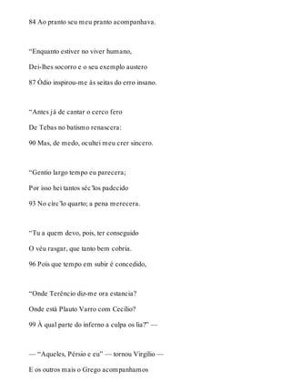84 Ao pranto seu meu pranto acompanhava. 
“Enquanto estiver no viver humano, 
Dei-lhes socorro e o seu exemplo austero 
87 Ódio inspirou-me às seitas do erro insano. 
“Antes já de cantar o cerco fero 
De Tebas no batismo renascera: 
90 Mas, de medo, ocultei meu crer sincero. 
“Gentio largo tempo eu parecera; 
Por isso hei tantos séc’los padecido 
93 No círc’lo quarto; a pena merecera. 
“Tu a quem devo, pois, ter conseguido 
O véu rasgar, que tanto bem cobria. 
96 Pois que tempo em subir é concedido, 
“Onde Terêncio diz-me ora estancia? 
Onde está Plauto Varro com Cecílio? 
99 À qual parte do inferno a culpa os lia?” — 
— “Aqueles, Pérsio e eu” — tornou Virgílio — 
E os outros mais o Grego acompanhamos 
 