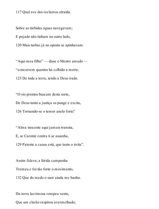 117 Qual ave dos reclamos atraída. 
Sobre as túrbidas águas navegavam; 
E pojado não tinham no outro lado, 
120 Mais turbas já no oposto se apinhavam. 
“Aqui meu filho” — disse o Mestre amado — 
“concorrem quantos há colhido a morte, 
123 De toda a terra, tendo a Deus irado. 
“O rio prontos buscam desta sorte, 
De Deus tanto a justiça os punge e excita, 
126 Tornando-se o temor anelo forte! 
“Alma inocente aqui jamais transita, 
E, se Caronte contra ti se assanha, 
129 Patente a causa está, que tanto o irrita”. 
Assim falava; a lúrida campanha 
Tremeu e foi tão forte o movimento, 
132 Que do medo o suor ainda me banha. 
Da terra lacrimosa rompeu vento, 
Que um clarão respirou avermelhado; 
 