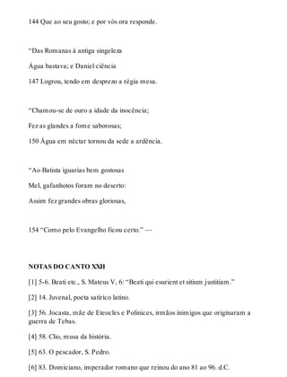144 Que ao seu gosto; e por vós ora responde. 
“Das Romanas à antiga singeleza 
Água bastava; e Daniel ciência 
147 Logrou, tendo em desprezo a régia mesa. 
“Chamou-se de ouro a idade da inocência; 
Fez as glandes a fome saborosas; 
150 Água em néctar tornou da sede a ardência. 
“Ao Batista iguarias bem gostosas 
Mel, gafanhotos foram no deserto: 
Assim fez grandes obras gloriosas, 
154 “Como pelo Evangelho ficou certo.” — 
NOTAS DO CANTO XXII 
[1] 5-6. Beati etc., S. Mateus V, 6: “Beati qui esurient et sitium justitiam.” 
[2] 14. Juvenal, poeta satírico latino. 
[3] 56. Jocasta, mãe de Eteocles e Polinices, irmãos inimigos que originaram a 
guerra de Tebas. 
[4] 58. Clio, musa da história. 
[5] 63. O pescador, S. Pedro. 
[6] 83. Domiciano, imperador romano que reinou do ano 81 ao 96. d.C. 
 