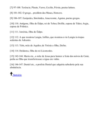 [7] 97-100. Terêncio, Plauto, Varro, Cecilio, Pérsio, poetas latinos. 
[8] 101-102. O grego... predileto das Musas, Homero. 
[9] 106-107. Euripedes, Simônides, Anacreonte, Agaton, poetas gregos. 
[10] 110. Antígone, filha de Édipo, rei de Tebas; Deifile, esposa de Tideo; Argia, 
esposa de Polinice. 
[11] 111. Ismênia, filha de Édipo. 
[12] 112. A que mostrou Langia, Isifiles, que mostrou o rio Langia às tropas 
sedentas de Adrastro. 
[13] 113. Tétís, mãe de Aquiles; de Tirésia a filha, Dafne. 
[14] 114. Deidama, filha do rei Licomedes. 
[15] 142-144. Maria etc., a mãe de Jesus para honrar a festa dos noivos de Caná, 
pediu ao filho que transformasse a água em vinho. 
[16] 146-147. Daniel etc., o profeta Daniel que adquiriu sabedoria pela sua 
abstinência. 
Sumário 
 