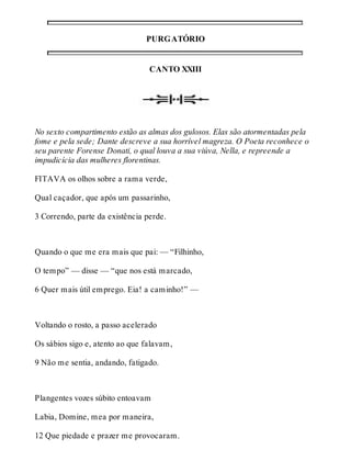 PURGATÓRIO 
CANTO XXIII 
No sexto compartimento estão as almas dos gulosos. Elas são atormentadas pela 
fome e pela sede; Dante descreve a sua horrível magreza. O Poeta reconhece o 
seu parente Forense Donati, o qual louva a sua viúva, Nella, e repreende a 
impudicícia das mulheres florentinas. 
FITAVA os olhos sobre a rama verde, 
Qual caçador, que após um passarinho, 
3 Correndo, parte da existência perde. 
Quando o que me era mais que pai: — “Filhinho, 
O tempo” — disse — “que nos está marcado, 
6 Quer mais útil emprego. Eia! a caminho!” — 
Voltando o rosto, a passo acelerado 
Os sábios sigo e, atento ao que falavam, 
9 Não me sentia, andando, fatigado. 
Plangentes vozes súbito entoavam 
Labia, Domine, mea por maneira, 
12 Que piedade e prazer me provocaram. 
 