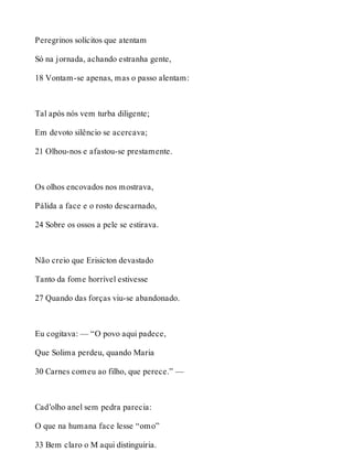 Peregrinos solícitos que atentam 
Só na jornada, achando estranha gente, 
18 Vontam-se apenas, mas o passo alentam: 
Tal após nós vem turba diligente; 
Em devoto silêncio se acercava; 
21 Olhou-nos e afastou-se prestamente. 
Os olhos encovados nos mostrava, 
Pálida a face e o rosto descarnado, 
24 Sobre os ossos a pele se estirava. 
Não creio que Erisicton devastado 
Tanto da fome horrível estivesse 
27 Quando das forças viu-se abandonado. 
Eu cogitava: — “O povo aqui padece, 
Que Solima perdeu, quando Maria 
30 Carnes comeu ao filho, que perece.” — 
Cad’olho anel sem pedra parecia: 
O que na humana face lesse “omo” 
33 Bem claro o M aqui distinguiria. 
 