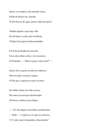 Quem crer pudera, não sabendo como, 
Efeito de desejo ser, nascido 
36 Do frescor de água, junto a odor de pomo? 
Atônito inquiria o que haja sido 
De tal fome a razão, não manifesta, 
39 Que tal magreza tenha produzido, 
Eis lá da profundez da sua testa 
Uma alma olhos volvia e me encarava, 
42 Gritando: — “Mereci graça como esta?” — 
Quem fora o gesto seu não me indicava; 
Mas tive pela voz prova segura 
45 Do que o aspecto seu não revelava. 
Foi súbito clarão em noite escura, 
Do rosto avivou traços deformados 
48 Forese conheci nessa figura. 
— “Ai! não fiquem teus olhos assombrados” 
— Dizia — “a lepra ao ver que me descora, 
51 E estes ossos mesquinhos, descarnados! 
 