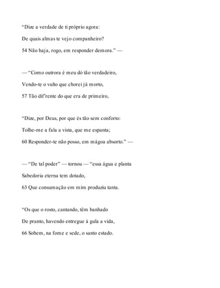 “Dize a verdade de ti próprio agora: 
De quais almas te vejo companheiro? 
54 Não haja, rogo, em responder demora.” — 
— “Como outrora é meu dó tão verdadeiro, 
Vendo-te o vulto que chorei já morto, 
57 Tão dif’rente do que era de primeiro, 
“Dize, por Deus, por que és tão sem conforto: 
Tolhe-me a fala a vista, que me espanta; 
60 Responder-te não posso, em mágoa absorto.” — 
— “De tal poder” — tornou — “essa água e planta 
Sabedoria eterna tem dotado, 
63 Que consumação em mim produziu tanta. 
“Os que o rosto, cantando, têm banhado 
De pranto, havendo entregue à gula a vida, 
66 Sobem, na fome e sede, o santo estado. 
 
