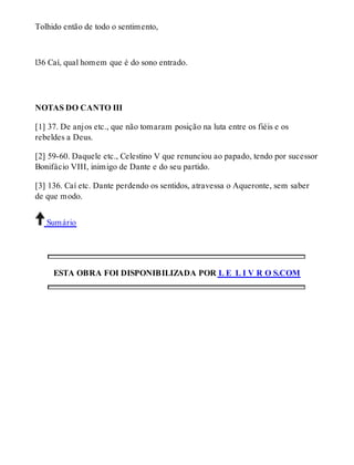 Tolhido então de todo o sentimento, 
l36 Caí, qual homem que é do sono entrado. 
NOTAS DO CANTO III 
[1] 37. De anjos etc., que não tomaram posição na luta entre os fiéis e os 
rebeldes a Deus. 
[2] 59-60. Daquele etc., Celestino V que renunciou ao papado, tendo por sucessor 
Bonifácio VIII, inimigo de Dante e do seu partido. 
[3] 136. Caí etc. Dante perdendo os sentidos, atravessa o Aqueronte, sem saber 
de que modo. 
Sumário 
ESTA OBRA FOI DISPONIBILIZADA POR L E L I V R O S.COM 
 