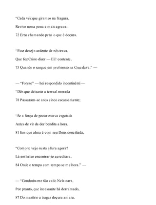 “Cada vez que giramos na fragura, 
Revive nossa pena e mais agrava; 
72 Erro chamando pena o que é doçura. 
“Esse desejo ardente de nós trava, 
Que fez Cristo dizer — Eli! contente, 
75 Quando o sangue em prol nosso na Cruz dava.” — 
— “Forese” — hei respondido incontinênti — 
“Dês que deixaste a terreal morada 
78 Passaram-se anos cinco escassamente; 
“Se a força de pecar estava esgotada 
Antes de vir da dor bendita a hora, 
81 Em que alma é com seu Deus conciliada, 
“Como te vejo nesta altura agora? 
Lá embaixo encontrar-te acreditara, 
84 Onde o tempo com tempo se melhora.” — 
— “Conduziu-me tão cedo Nela cara, 
Por pranto, que incessante há derramado, 
87 Do martírio a tragar doçura amara. 
 