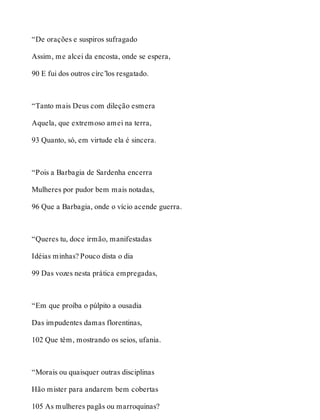 “De orações e suspiros sufragado 
Assim, me alcei da encosta, onde se espera, 
90 E fui dos outros círc’los resgatado. 
“Tanto mais Deus com dileção esmera 
Aquela, que extremoso amei na terra, 
93 Quanto, só, em virtude ela é sincera. 
“Pois a Barbagia de Sardenha encerra 
Mulheres por pudor bem mais notadas, 
96 Que a Barbagia, onde o vício acende guerra. 
“Queres tu, doce irmão, manifestadas 
Idéias minhas? Pouco dista o dia 
99 Das vozes nesta prática empregadas, 
“Em que proíba o púlpito a ousadia 
Das impudentes damas florentinas, 
102 Que têm, mostrando os seios, ufania. 
“Morais ou quaisquer outras disciplinas 
Hão mister para andarem bem cobertas 
105 As mulheres pagãs ou marroquinas? 
 