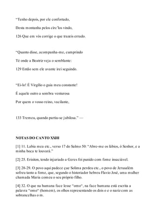 “Tenho depois, por ele confortado, 
Desta montanha pelos círc’los vindo, 
126 Que em vós corrige o que trazeis errado. 
“Quanto disse, acompanha-me, cumprindo 
Té onde a Beatriz veja o semblante: 
129 Então sem ele avante irei seguindo. 
“Ei-lo! É Virgílio o guia meu constante! 
É aquele outro a sombra venturosa 
Por quem o vosso reino, vacilante, 
133 Tremeu, quando partiu-se jubilosa.” — 
NOTAS DO CANTO XXIII 
[1] 11. Labia mea etc., verso 17 do Salmo 50: “Abre-me os lábios, ó Senhor, e a 
minha boca te louvará.” 
[2] 25. Erisiton, tendo injuriado a Geres foi punido com fome insaciável. 
[3] 28-29. O povo aqui padece çue Solima perdeu etc., o povo de Jerusalém 
sofreu tanto a fome, que, segundo o historiador hebreu Flavio José, uma mulher 
chamada Maria comeu o seu próprio filho. 
[4] 32. O que na humana face lesse “omo“, na face humana está escrita a 
palavra “omo“ (homem), os olhos representando os dois o e o nariz com as 
sobrancelhas o m. 
 