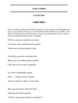 PURGATÓRIO 
CANTO XXIV 
Forese mostra a Dante outras almas de gulosos, entre as quais a de Bonagiunta de 
Lucca, que prediz ao Poeta que se enamorará de uma mulher da sua cidade, e lhe 
louva o estilo da poesia. Procedendo, os Poetas encontram outra árvore e ouvem 
outros exemplos de intemperança castigada. 
NÃO era o passo e o praticar mais lento 
Um do que outro; igualmente prosseguiam, 
3 Qual nau servida por galerno vento. 
As sombras, que duas vezes pareciam 
Mortas, nos cavos olhos grande espanto, 
6 De estar eu vivo certas, exprimiam. 
Eu, a falar continuando, entanto, 
Disse: — “Conosco para ir retarda 
9 Sua ascensão essa alma ao reino santo. 
Mas, rogo-te declara: onde é Picarda? 
Afamada por feitos há pessoa 
12 Entre a gente, que sôfrega me esguarda?” — 
 