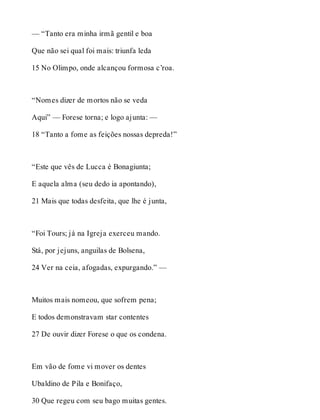 — “Tanto era minha irmã gentil e boa 
Que não sei qual foi mais: triunfa leda 
15 No Olimpo, onde alcançou formosa c’roa. 
“Nomes dizer de mortos não se veda 
Aqui” — Forese torna; e logo ajunta: — 
18 “Tanto a fome as feições nossas depreda!” 
“Este que vês de Lucca é Bonagiunta; 
E aquela alma (seu dedo ia apontando), 
21 Mais que todas desfeita, que lhe é junta, 
“Foi Tours; já na Igreja exerceu mando. 
Stá, por jejuns, anguilas de Bolsena, 
24 Ver na ceia, afogadas, expurgando.” — 
Muitos mais nomeou, que sofrem pena; 
E todos demonstravam star contentes 
27 De ouvir dizer Forese o que os condena. 
Em vão de fome vi mover os dentes 
Ubaldino de Pila e Bonifaço, 
30 Que regeu com seu bago muitas gentes. 
 