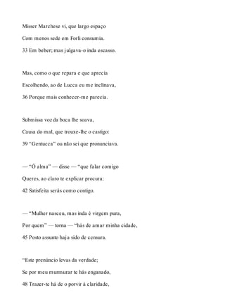 Misser Marchese vi, que largo espaço 
Com menos sede em Forli consumia. 
33 Em beber; mas julgava-o inda escasso. 
Mas, como o que repara e que aprecia 
Escolhendo, ao de Lucca eu me inclinava, 
36 Porque mais conhecer-me parecia. 
Submissa voz da boca lhe soava, 
Causa do mal, que trouxe-lhe o castigo: 
39 “Gentucca” ou não sei que pronunciava. 
— “Ó alma” — disse — “que falar comigo 
Queres, ao claro te explicar procura: 
42 Satisfeita serás como contigo. 
— “Mulher nasceu, mas inda é virgem pura, 
Por quem” — torna — “hás de amar minha cidade, 
45 Posto assunto haja sido de censura. 
“Este prenúncio levas da verdade; 
Se por meu murmurar te hás enganado, 
48 Trazer-te há de o porvir à claridade, 
 