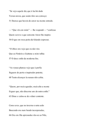“Se vejo aquele diz, que à luz há dado 
Versos novos, que assim têm seu começo: 
51 Damas que haveis de amor na mente entrado. 
— “Que vês em mim” — lhe respondi — “confesso 
Quem screve o que somente Amor lhe inspira: 
54 O que em meu peito diz falando expresso. 
“O óbice ora vejo que eu não vira 
Que ao Notário a Guittone a mim tolhia 
57 O doce estilo da moderna lira. 
“As vossas plumas vejo que à porfia 
Seguem de perto o inspirador potente; 
60 Tanto alcançar às nossas não cabia. 
“Quem, por mais agradar, mais alto a mente 
Erguer que, não discerne um do outro estilo.” 
63 Disse e calou-se de o dizer contente. 
Como aves, que no inverno o noto asilo 
Buscando ora num bando incorporadas, 
66 Ora em fila apressadas vão-se ao Nilo, 
 