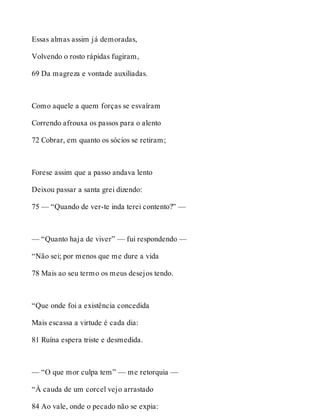 Essas almas assim já demoradas, 
Volvendo o rosto rápidas fugiram, 
69 Da magreza e vontade auxiliadas. 
Como aquele a quem forças se esvaíram 
Correndo afrouxa os passos para o alento 
72 Cobrar, em quanto os sócios se retiram; 
Forese assim que a passo andava lento 
Deixou passar a santa grei dizendo: 
75 — “Quando de ver-te inda terei contento?” — 
— “Quanto haja de viver” — fui respondendo — 
“Não sei; por menos que me dure a vida 
78 Mais ao seu termo os meus desejos tendo. 
“Que onde foi a existência concedida 
Mais escassa a virtude é cada dia: 
81 Ruína espera triste e desmedida. 
— “O que mor culpa tem” — me retorquia — 
“À cauda de um corcel vejo arrastado 
84 Ao vale, onde o pecado não se expia: 
 