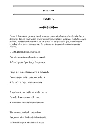 INFERNO 
CANTO IV 
Dante é despertado por um trovão e acha-se na orla do primeiro círculo. Entra 
depois no Limbo, onde estão os que não foram batizados, crianças e adultos. Mais 
adiante, num recinto luminoso, vê os sábios da antigüidade, que, embora não 
cristãos, viveram virtuosamente. Os dois poetas descem depois ao segundo 
círculo. 
DESSE profundo sono fui tirado 
Por hórrido estampido, estremecendo 
3 Como quem é por força despertado. 
Ergui-me, e, os olhos quietos já volvendo, 
Perscruto por saber onde me achava, 
6 E a tudo no lugar sinistro atendo. 
A verdade é que então na borda estava 
Do vale desse abismo doloroso, 
9 Donde brado de infindos ais troava. 
Tão escuro, profundo e nebuloso 
Era, que a vista lhe inquirindo o fundo, 
12 Não distinguia no antro temeroso. 
 
