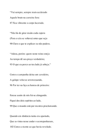 “Vai sempre, sempre mais acelerado 
Aquele bruto na carreira fera: 
87 Fica vilmente o corpo lacerado. 
“Não há de girar muito cada espera 
(Para o céu se voltava) antes que seja 
90 Claro o que te explicar eu não pudera. 
“Adeus, porém: quem neste reino esteja 
Ao tempo dê seu preço verdadeiro; 
93 O que eu perco ao teu lado já sobeja.” 
Como a campanha deixa um cavaleiro, 
A galope veloz se arremessando, 
96 Por ter na liça as honras de primeiro: 
Forese assim de nós foi-se alongando. 
Fiquei dos dois espíritos ao lado, 
99 Que o mundo está por mestres proclamando. 
Quando em distância tanta era apartado, 
Que as vistas nesse andar o acompanharam, 
102 Como a mente ao que havia revelado. 
 